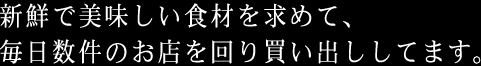 新鮮で美味しい食材を求めて、毎日数件のお店を回り買い出ししてます。